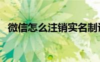 微信怎么注销实名制认证（微信怎么注销）