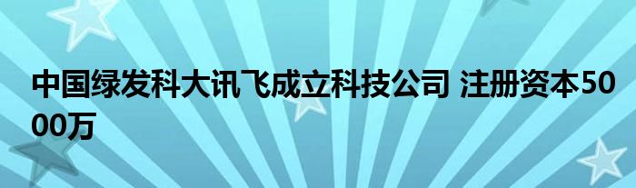 中国绿发科大讯飞成立科技公司 注册资本5000万