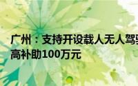 广州：支持开设载人无人驾驶应用场景航线单条航线年度最高补助100万元