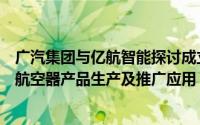 广汽集团与亿航智能探讨成立合资公司：实现无人驾驶载人航空器产品生产及推广应用