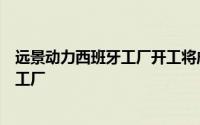 远景动力西班牙工厂开工将成为欧洲首个磷酸铁锂电池超级工厂