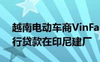 越南电动车商VinFast据悉寻求2.5亿美元银行贷款在印尼建厂
