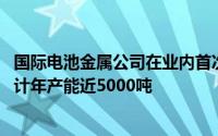 国际电池金属公司在业内首次实现新型锂提取技术商业化 预计年产能近5000吨