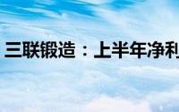 三联锻造：上半年净利预增35.09%-60.82%