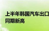 上半年韩国汽车出口单价超2.5万美元创历史同期新高