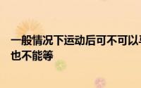 一般情况下运动后可不可以马上洗澡 A、最好不要 B、一刻也不能等
