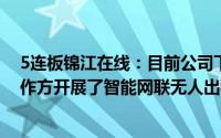 5连板锦江在线：目前公司下属锦江出租部分企业与相关合作方开展了智能网联无人出租车示范运营活动