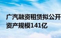 广汽融资租赁拟公开增资扩股年营收超15亿、资产规模141亿