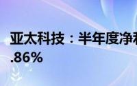 亚太科技：半年度净利润2.45亿元 同比增长6.86%