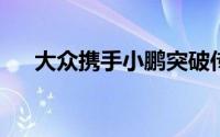 大众携手小鹏突破传统的汽车发展思路