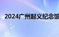 2024广州起义纪念馆自8月1日起恢复开馆