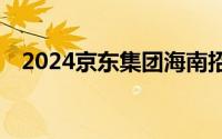 2024京东集团海南招聘 时间+入口+岗位