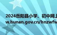 2024岳阳县小学、初中网上报名入口：https://zwfw-new.hunan.gov.cn/hnzwfw/43821/index.htm