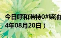今日呼和浩特0#柴油价格调整最新消息（2024年08月20日）