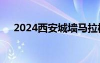 2024西安城墙马拉松报名时间最新消息