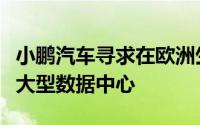 小鹏汽车寻求在欧洲生产电动汽车并计划建设大型数据中心