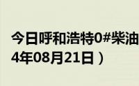 今日呼和浩特0#柴油价格调整最新消息（2024年08月21日）