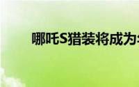 哪吒S猎装将成为年轻人生活新载体