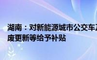 湖南：对新能源城市公交车及动力电池更新老旧营运货车报废更新等给予补贴
