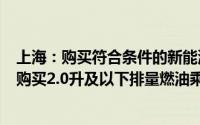 上海：购买符合条件的新能源乘用车补贴标准提高至2万元 购买2.0升及以下排量燃油乘用车补贴1.5万元
