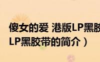 傻女的爱 港版LP黑胶带（关于傻女的爱 港版LP黑胶带的简介）