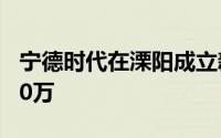 宁德时代在溧阳成立新能源公司注册资本1000万