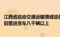 江西省启动交通运输领域设备更新七大行动 今年计划报废老旧营运货车八千辆以上