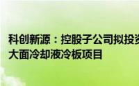 科创新源：控股子公司拟投资9000万元新建新能源汽车电池大面冷却液冷板项目