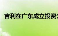 吉利在广东成立投资公司 注册资本1000万