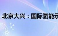 北京大兴：国际氢能示范区打造“氢城之恋”