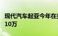 现代汽车起亚今年在美电动汽车销量有望首破10万