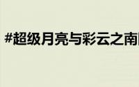 #超级月亮与彩云之南同框# 到底什么情况嘞