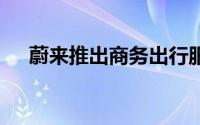 蔚来推出商务出行服务 到底什么情况嘞