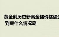 黄金创历史新高金饰价格逼近800元每克！有95后女生花18 到底什么情况嘞