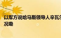 以军方说哈马斯领导人辛瓦尔在加沙地带被打死 到底什么情况嘞