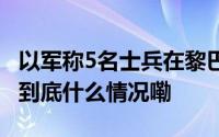 以军称5名士兵在黎巴嫩南部军事行动中死亡 到底什么情况嘞