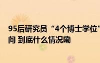 95后研究员“4个博士学位”如何获得？是否造假？央媒五问 到底什么情况嘞