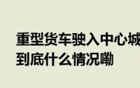 重型货车驶入中心城区四部门公布绕行方案 到底什么情况嘞