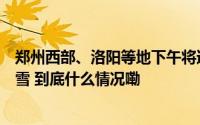 郑州西部、洛阳等地下午将迎大到暴雨！周末局地还有雨夹雪 到底什么情况嘞
