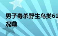 男子毒杀野生鸟类616只获刑6年 到底什么情况嘞