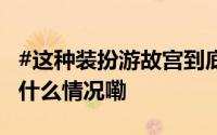 #这种装扮游故宫到底是谁不尊重谁# ？ 到底什么情况嘞