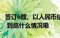 签订6艘、以人民币结算 我国船企再签大订单 到底什么情况嘞