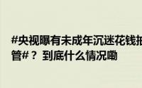 #央视曝有未成年沉迷花钱抽卡#！#未成年人集卡成瘾谁来管#？ 到底什么情况嘞