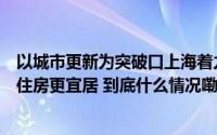 以城市更新为突破口上海着力改善人居环境旧变新、村变景住房更宜居 到底什么情况嘞