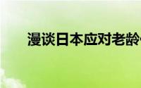 漫谈日本应对老龄化 到底什么情况嘞