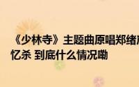 《少林寺》主题曲原唱郑绪岚演唱《牧羊曲》实景重现引回忆杀 到底什么情况嘞