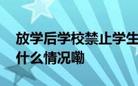 放学后学校禁止学生回学校拿作业！？ 到底什么情况嘞