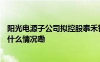 阳光电源子公司拟控股泰禾智能 股份转让价超4.5亿元 到底什么情况嘞