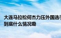 大连马拉松何杰力压外国选手夺冠目标锁定年底福冈马拉松 到底什么情况嘞