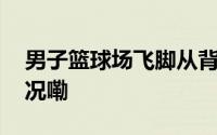 男子篮球场飞脚从背后踹倒女孩 到底什么情况嘞